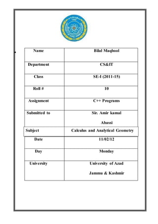 Name Bilal Maqbool
Department CS&IT
Class SE-I (2011-15)
Roll # 10
Assignment C++ Programs
Submitted to Sir. Amir kamal
Abassi
Date 11/02/12
Day Monday
University University of Azad
Jammu & Kashmir
Subject Calculus and Analytical Geometry
 