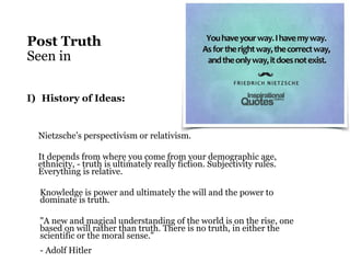 Post Truth
Seen in
I) History of Ideas:
Nietzsche’s perspectivism or relativism.
It depends from where you come from your demographic age,
ethnicity, - truth is ultimately really fiction. Subjectivity rules.
Everything is relative.
Knowledge is power and ultimately the will and the power to
dominate is truth.
"A new and magical understanding of the world is on the rise, one
based on will rather than truth. There is no truth, in either the
scientific or the moral sense."
- Adolf Hitler
 
