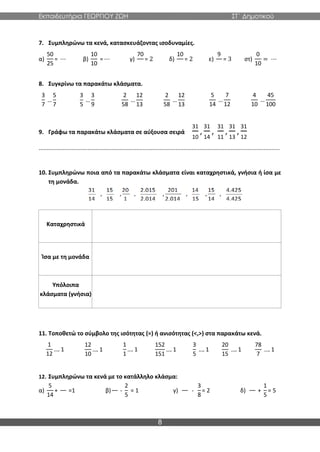 Εκπαιδευτήρια ΓΕΩΡΓΙΟΥ ΖΩΗ ΣΤ΄ Δημοτικού
8
7. Συμπληρώνω τα κενά, κατασκευάζοντας ισοδυναμίες.
α)
50
25
= ⋯ β)
10
10
= ⋯ γ)
70
= 2 δ)
10
= 2 ε)
9
= 3 στ)
0
10
= ⋯
8. Συγκρίνω τα παρακάτω κλάσματα.
3
7
…
5
7
3
5
…
3
9
2
58
…
12
13
2
58
…
12
13
5
14
…
7
12
4
10
…
45
100
9. Γράφω τα παρακάτω κλάσματα σε αύξουσα σειρά
31
10
,
31
14
,
31
11
,
31
13
,
31
12
....................................................................................................................................................
10. Συμπληρώνω ποια από τα παρακάτω κλάσματα είναι καταχρηστικά, γνήσια ή ίσα με
τη μονάδα.
Καταχρηστικά
Ίσα με τη μονάδα
Υπόλοιπα
κλάσματα (γνήσια)
11. Τοποθετώ το σύμβολο της ισότητας (=) ή ανισότητας (<,>) στα παρακάτω κενά.
1
12
…. 1
12
10
…. 1
1
1
…. 1
152
151
…. 1
3
5
…. 1
20
15
…. 1
78
7
…. 1
12. Συμπληρώνω τα κενά με το κατάλληλο κλάσμα:
α)
5
14
+ =1 β) -
2
5
= 1 γ) -
3
8
= 2 δ) +
1
5
= 5
 