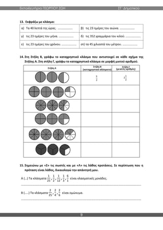 Εκπαιδευτήρια ΓΕΩΡΓΙΟΥ ΖΩΗ ΣΤ΄ Δημοτικού
9
13. Εκφράζω με κλάσμα:
α) Τα 40 λεπτά της ώρας. .................. β) τις 23 ημέρες του αιώνα. ..................
γ) τις 23 ημέρες του μήνα. .................. δ) τις 352 γραμμάρια του κιλού. ..................
ε) τις 23 ημέρες του χρόνου. .................. στ) τα 45 χιλιοστά του μέτρου. ..................
14. Στη Στήλη Β, γράφω το καταχρηστικό κλάσμα που αντιστοιχεί σε κάθε σχήμα της
Στήλης Α. Στη στήλη Γ, γράφω το καταχρηστικό κλάσμα σε μορφή μικτού αριθμού.
15. Σημειώνω με «Σ» τις σωστές και με «Λ» τις λάθος προτάσεις. Σε περίπτωση που η
πρόταση είναι λάθος, δικαιολογώ την απάντησή μου.
Α (…) Τα κλάσματα
1
25
,
1
2
,
1
12
,
1
3
,
6
1
είναι κλασματικές μονάδες.
……………………………………………………………………………………………………………………………………………
Β (…..) Τα κλάσματα
2
25
,
2
4
,
2
6
είναι ομώνυμα.
……………………………………………………………………………………………………………………………………………
 