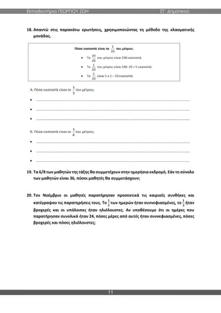 Εκπαιδευτήρια ΓΕΩΡΓΙΟΥ ΖΩΗ ΣΤ΄ Δημοτικού
11
18. Απαντώ στις παρακάτω ερωτήσεις, χρησιμοποιώντας τη μέθοδο της κλασματικής
μονάδας.
19. Τα 6/8 των μαθητών της τάξης θα συμμετέχουν στην ημερήσια εκδρομή. Εάν το σύνολο
των μαθητών είναι 36, πόσοι μαθητές θα συμμετάσχουν;
20. Τον Νοέμβριο οι μαθητές παρατήρησαν προσεκτικά τις καιρικές συνθήκες και
κατέγραψαν τις παρατηρήσεις τους. Το
𝟏
𝟐
των ημερών ήταν συννεφιασμένες, το
𝟏
𝟑
ήταν
βροχερές και οι υπόλοιπες ήταν ηλιόλουστες. Αν υποθέσουμε ότι οι ημέρες που
παρατήρησαν συνολικά ήταν 24, πόσες μέρες από αυτές ήταν συννεφιασμένες, πόσες
βροχερές και πόσες ηλιόλουστες;
 