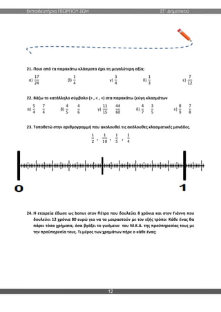 Εκπαιδευτήρια ΓΕΩΡΓΙΟΥ ΖΩΗ ΣΤ΄ Δημοτικού
12
21. Ποιο από τα παρακάτω κλάσματα έχει τη μεγαλύτερη αξία;
α)
17
24
β)
1
4
γ)
3
4
δ)
1
3
ε)
7
12
22. Βάζω το κατάλληλο σύμβολο (> , < , =) στα παρακάτω ζεύγη κλασμάτων
α)
5
4
7
4
β)
4
5
4
6
γ)
11
15
44
60
δ)
4
7
3
5
ε)
8
9
7
8
23. Τοποθετώ στην αριθμογραμμή που ακολουθεί τις ακόλουθες κλασματικές μονάδες.
1
2
,
1
10
,
1
5
,
1
4
24. Η εταιρεία έδωσε ως bonus στον Πέτρο που δουλεύει 8 χρόνια και στον Γιάννη που
δουλεύει 12 χρόνια 80 ευρώ για να τα μοιραστούν με τον εξής τρόπο: Κάθε ένας θα
πάρει τόσα χρήματα, όσα βγάζει το γινόμενο του Μ.Κ.Δ. της προϋπηρεσίας τους με
την προϋπηρεσία τους. Τι μέρος των χρημάτων πήρε ο κάθε ένας;
 