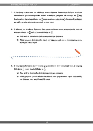 Εκπαιδευτήρια ΓΕΩΡΓΙΟΥ ΖΩΗ ΣΤ΄ Δημοτικού
16
7. Ο Δημήτρης, η Κατερίνα και ο Μάριος συμμετείχαν σε έναν αγώνα δρόμου μεγάλων
αποστάσεων για φιλανθρωπικό σκοπό. Ο Μάριος μπόρεσε να καλύψει τα
𝟏𝟓
𝟐𝟎
της
διαδρομής, η Κατερίνα κάλυψε τα
𝟏𝟐
𝟏𝟓
και ο Δημήτρης κάλυψε τα
𝟑
𝟓
. Ποιο παιδί μπόρεσε
να τρέξει μεγαλύτερη απόσταση από τα τους τρεις;
8. Ο Κώστας και ο Γιάννης έχουν το ίδιο χρηματικό ποσό στους κουμπαράδες τους. Ο
Κώστας ξόδεψε τα
𝟑𝟏
𝟒𝟎
ενώ ο Γιάννης ξόδεψε τα
𝟐𝟑
𝟐𝟓
.
α) Ποιo από τα δυο παιδιά ξόδεψε περισσότερα χρήματα;
β) Πόσα χρήματα ξόδεψε κάθε παιδί εάν αρχικά, μαζί και οι δυο κουμπαράδες,
περιείχαν 1.600 ευρώ;
9. Ο Μάριος και Κατερίνα έχουν το ίδιο χρηματικό ποσό στον κουμπαρά τους. Ο Μάριος
ξόδεψε τα
𝟐𝟒
𝟑𝟎
ενώ η Μαρία ξόδεψε τα
𝟐𝟕
𝟐𝟓
.
α) Ποιo από τα δυο παιδιά ξόδεψε περισσότερα χρήματα;
β) Πόσα χρήματα ξόδεψε κάθε παιδί εάν τα μισά χρήματα που είχε ο κουμπαράς
του Μάριου στην αρχή ήταν 450 ευρώ;
 