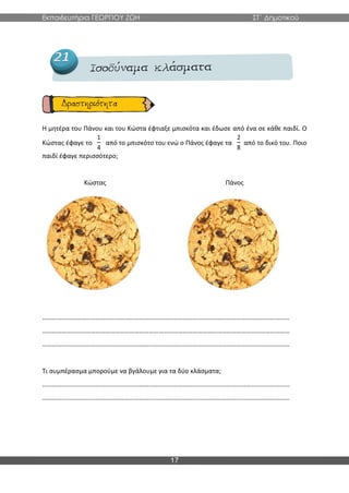 Εκπαιδευτήρια ΓΕΩΡΓΙΟΥ ΖΩΗ ΣΤ΄ Δημοτικού
17
Η μητέρα του Πάνου και του Κώστα έφτιαξε μπισκότα και έδωσε από ένα σε κάθε παιδί. Ο
Κώστας έφαγε το
1
4
από το μπισκότο του ενώ ο Πάνος έφαγε τα
2
8
από το δικό του. Ποιο
παιδί έφαγε περισσότερο;
Κώστας Πάνος
………………………………………………………………………………………………………………………………………
………………………………………………………………………………………………………………………………………
………………………………………………………………………………………………………………………………………
Τι συμπέρασμα μπορούμε να βγάλουμε για τα δύο κλάσματα;
………………………………………………………………………………………………………………………………………
………………………………………………………………………………………………………………………………………
 