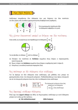 Εκπαιδευτήρια ΓΕΩΡΓΙΟΥ ΖΩΗ ΣΤ΄ Δημοτικού
18
Ισοδύναμα ονομάζονται δύο κλάσματα που μας δείχνουν την ίδια ποσότητα
(το ίδιο μέρος ενός συνόλου) χρησιμοποιώντας διαφορετικούς αριθμούς.
;
Είναι απλό, ας συγκρίνουμε για παράδειγμα τα κλάσματα
1
4
και
2
8
1
4
2
8
Για να φτιάξω το κλάσμα
2
8
από το κλάσμα
1
4
α) «Έκοψα» την ποσότητα σε διπλάσια κομμάτια όπως δείχνει ο παρονομαστής
(από 4 έγιναν 8).
β) Όμως «πήρα» και διπλάσια κομμάτια όπως δείχνει ο αριθμητής (από 1 πήρα 2).
γ) Επομένως η συνολική ποσότητα παραμένει ίδια.
;
Για να βρούμε αν δύο κλάσματα είναι ισοδύναμα, μία μέθοδος που μπορώ να
χρησιμοποιήσω είναι «τα σταυρωτά γινόμενα». Πολλαπλασιάζουμε τους όρους σταυρωτά
και αν τα σταυρωτά γινόμενα είναι ίσα, τότε τα κλάσματα είναι ισοδύναμα.
;
Όταν έχω ένα αρχικό κλάσμα και θέλω να δημιουργήσω ισοδύναμα με αυτό κλάσματα
μπορώ να το κάνω με δύο τρόπους.
α) Με πολλαπλασιασμό β)Με διαίρεση
Στη συγκεκριμένη περίπτωση όλα
τα κλάσματα εκφράζουν το μισό.
Τα σταυρωτά γινόμενα είναι ίσα,
επομένως τα κλάσματα
3
5
και
6
10
είναι ισοδύναμα
 