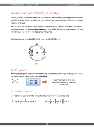Εκπαιδευτήρια ΓΕΩΡΓΙΟΥ ΖΩΗ ΣΤ΄ Δημοτικού
20
Υπενθυμίζουμε πως όταν ένα κλάσμα δεν μπορεί να απλοποιηθεί ( όταν δηλαδή δεν υπάρχει
αριθμός που να διαιρεί ακριβώς και τον αριθμητή και τον παρονομαστή) τότε το κλάσμα
λέγεται ανάγωγο.
Εάν θέλουμε να φτάσουμε στο ανάγωγο κλάσμα χωρίς να κάνουμε διαδοχικές διαιρέσεις,
χρησιμοποιούμε τον Μέγιστο Κοινό Διαιρέτη (του αριθμητή και του παρονομαστή) με τον
οποίο διαιρούμε και τους δύο όρους του κλάσματος.
Για παράδειγμα, οι αριθμοί 24 και 36 έχουν Μ.Κ.Δ. (24,36) = 12
Όταν δύο κλάσματα είναι ισοδύναμα τότε εάν πολλαπλασιάσουμε χιαστί τους όρους τους,
τα γινόμενα που προκύπτουν είναι πάντα ίσα.
2
4
=
4
8
Δύο αριθμοί λέγονται αντίστροφοι, όταν το γινόμενό τους είναι ακριβώς 1.
2 x 8 = 16
4 x 4 = 16
Τα χιαστί γινόμενα είναι ίσα.
Άρα και τα κλάσματα ειναι ίσα
μεταξύ τους
:12
:12
 