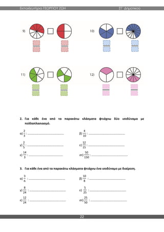 Εκπαιδευτήρια ΓΕΩΡΓΙΟΥ ΖΩΗ ΣΤ΄ Δημοτικού
22
2. Για κάθε ένα από τα παρακάτω κλάσματα φτιάχνω δύο ισοδύναμα με
πολλαπλασιασμό.
α)
2
3
: ………………………………………… β)
4
10
: …………………………………………
γ)
2
5
: ………………………………………… ε)
12
15
: …………………………………………
ε)
14
3
: ……………………………………… στ)
50
150
: …………………………………………
3. Για κάθε ένα από τα παρακάτω κλάσματα φτιάχνω ένα ισοδύναμο με διαίρεση.
α)
3
6
: ………………………………………… β)
10
8
: …………………………………………
γ)
8
24
: ………………………………………… ε)
5
25
: …………………………………………
ε)
12
24
: ………………………………………… στ)
25
50
: …………………………………………
 