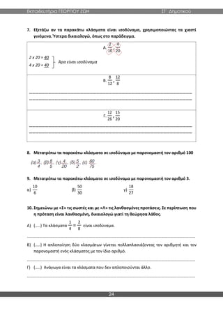Εκπαιδευτήρια ΓΕΩΡΓΙΟΥ ΖΩΗ ΣΤ΄ Δημοτικού
24
7. Εξετάζω αν τα παρακάτω κλάσματα είναι ισοδύναμα, χρησιμοποιώντας τα χιαστί
γινόμενα. Ύστερα δικαιολογώ, όπως στο παράδειγμα.
Α.
2
10
,
4
20
2 x 20 = 40
4 x 20 = 40
Β.
8
12
,
12
8
………………………………………………………………………………………………………………………………………
………………………………………………………………………………………………………………………………………
Γ.
12
26
,
15
20
………………………………………………………………………………………………………………………………………
………………………………………………………………………………………………………………………………………
8. Μετατρέπω τα παρακάτω κλάσματα σε ισοδύναμα με παρονομαστή τον αριθμό 100
9. Μετατρέπω τα παρακάτω κλάσματα σε ισοδύναμα με παρονομαστή τον αριθμό 3.
α)
10
6
β)
50
30
γ)
18
27
10. Σημειώνω με «Σ» τις σωστές και με «Λ» τις λανθασμένες προτάσεις. Σε περίπτωση που
η πρόταση είναι λανθασμένη, δικαιολογώ γιατί τη θεώρησα λάθος.
Α) (…..) Τα κλάσματα
1
4
=
2
8
είναι ισοδύναμα.
………………………………………………………………………………………………….……………………………………………
Β) (…..) Η απλοποίηση δύο κλασμάτων γίνεται πολλαπλασιάζοντας τον αριθμητή και τον
παρονομαστή ενός κλάσματος με τον ίδιο αριθμό.
………………………………………………………………………………………………….……………………………………………
Γ) (…..) Ανάγωγα είναι τα κλάσματα που δεν απλοποιούνται άλλο.
………………………………………………………………………………………………….……………………………………………
Άρα είναι ισοδύναμα
 