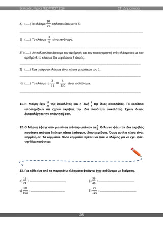 Εκπαιδευτήρια ΓΕΩΡΓΙΟΥ ΖΩΗ ΣΤ΄ Δημοτικού
25
Δ) (…..) Το κλάσμα
10
25
απλοποιείται με το 5.
………………………………………………………………………………………………….……………………………………………
Ε) (…..) Το κλάσμα
3
5
είναι ανάγωγο.
………………………………………………………………………………………………….…………………………………………
ΣΤ) (…..) Αν πολλαπλασιάσουμε τον αριθμητή και τον παρονομαστή ενός κλάσματος με τον
αριθμό 4, το κλάσμα θα μεγαλώσει 4 φορές.
………………………………………………………………………………………………….…………………………………………
Ζ) (…..) Ένα ανάγωγο κλάσμα είναι πάντα μικρότερο του 1.
………………………………………………………………………………………………….…………………………………………
Η) (…..) Τα κλάσματα
3
11
=
6
220
είναι ισοδύναμα.
………………………………………………………………………………………………….…………………………………………
11. Η Μαίρη έχει
12
30
της σοκολάτας και η Ζωή
2
5
της ίδιας σοκολάτας. Τα κορίτσια
υποστηρίζουν ότι έχουν ακριβώς την ίδια ποσότητα σοκολάτας. Έχουν δίκιο;
Δικαιολόγησε την απάντησή σου.
12. Ο Μάριος έφαγε από μια πίτσα τσένταρ-μπέικον τα
3
8
. Θέλει να φάει την ίδια ακριβώς
ποσότητα από μια δεύτερη πίτσα barbeque, ίδιου μεγέθους. Όμως αυτή η πίτσα είναι
κομμένη σε 24 κομμάτια. Πόσα κομμάτια πρέπει να φάει ο Μάριος για να έχει φάει
την ίδια ποσότητα;
13. Για κάθε ένα από τα παρακάτω κλάσματα φτιάχνω ένα ισοδύναμο με διαίρεση.
α)
16
24
: ………………………………………… β)
36
48
: …………………………………………
γ)
60
150
: ……………………………………… δ)
25
125
: …………………………………………
 