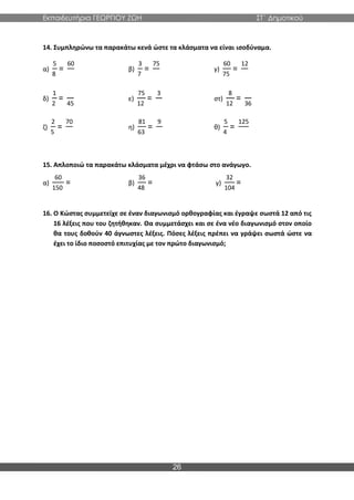 Εκπαιδευτήρια ΓΕΩΡΓΙΟΥ ΖΩΗ ΣΤ΄ Δημοτικού
26
14. Συμπληρώνω τα παρακάτω κενά ώστε τα κλάσματα να είναι ισοδύναμα.
α)
5
8
=
60
β)
3
7
=
75
γ)
60
75
=
12
δ)
1
2
=
45
ε)
75
12
=
3
στ)
8
12
=
36
ζ)
2
5
=
70
η)
81
63
=
9
θ)
5
4
=
125
15. Απλοποιώ τα παρακάτω κλάσματα μέχρι να φτάσω στο ανάγωγο.
α)
60
150
= β)
36
48
= γ)
32
104
=
16. Ο Κώστας συμμετείχε σε έναν διαγωνισμό ορθογραφίας και έγραψε σωστά 12 από τις
16 λέξεις που του ζητήθηκαν. Θα συμμετάσχει και σε ένα νέο διαγωνισμό στον οποίο
θα τους δοθούν 40 άγνωστες λέξεις. Πόσες λέξεις πρέπει να γράψει σωστά ώστε να
έχει το ίδιο ποσοστό επιτυχίας με τον πρώτο διαγωνισμό;
 