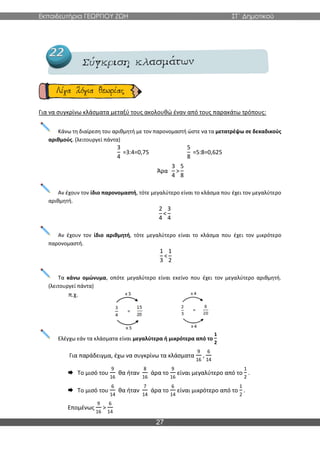 Εκπαιδευτήρια ΓΕΩΡΓΙΟΥ ΖΩΗ ΣΤ΄ Δημοτικού
27
Για να συγκρίνω κλάσματα μεταξύ τους ακολουθώ έναν από τους παρακάτω τρόπους:
Κάνω τη διαίρεση του αριθμητή με τον παρονομαστή ώστε να τα μετατρέψω σε δεκαδικούς
αριθμούς. (λειτουργεί πάντα)
3
4
=3:4=0,75
5
8
=5:8=0,625
Άρα
3
4
>
5
8
Αν έχουν τον ίδιο παρονομαστή, τότε μεγαλύτερο είναι το κλάσμα που έχει τον μεγαλύτερο
αριθμητή.
2
4
<
3
4
Αν έχουν τον ίδιο αριθμητή, τότε μεγαλύτερο είναι το κλάσμα που έχει τον μικρότερο
παρονομαστή.
1
3
<
1
2
Τα κάνω ομώνυμα, οπότε μεγαλύτερο είναι εκείνο που έχει τον μεγαλύτερο αριθμητή.
(λειτουργεί πάντα)
π.χ.
Ελέγχω εάν τα κλάσματα είναι μεγαλύτερα ή μικρότερα από το
1
2
Για παράδειγμα, έχω να συγκρίνω τα κλάσματα
9
16
,
6
14
 Το μισό του
9
16
θα ήταν
8
16
άρα το
9
16
είναι μεγαλύτερο από το
1
2
.
 Το μισό του
6
14
θα ήταν
7
14
άρα το
6
14
είναι μικρότερο από το
1
2
.
Επομένως
9
16
>
6
14
 