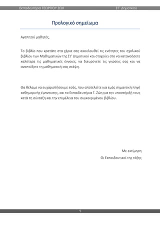 Εκπαιδευτήρια ΓΕΩΡΓΙΟΥ ΖΩΗ ΣΤ΄ Δημοτικού
1
Προλογικό σημείωμα
Αγαπητοί μαθητές,
Το βιβλίο που κρατάτε στα χέρια σας ακουλουθεί τις ενότητες του σχολικού
βιβλίου των Μαθηματικών της Στ’ Δημοτικού και στοχεύει στο να κατανοήσετε
καλύτερα τις μαθηματικές έννοιες, να διευρύνετε τις γνώσεις σας και να
αναπτύξετε τη μαθηματική σας σκέψη.
Θα θέλαμε να ευχαριστήσουμε εσάς, που αποτελείτε για εμάς σημαντική πηγή
καθημερινής έμπνευσης, και τα Εκπαιδευτήρια Γ. Ζώη για την υποστήριξή τους
κατά τη σύνταξη και την επιμέλεια του συγκεκριμένου βιβλίου.
Με εκτίμηση
Οι Εκπαιδευτικοί της τάξης
 