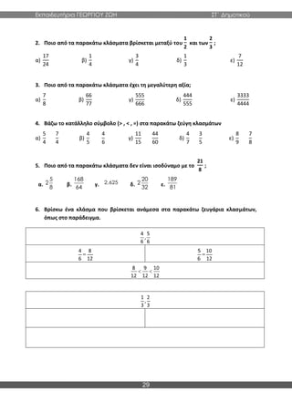 Εκπαιδευτήρια ΓΕΩΡΓΙΟΥ ΖΩΗ ΣΤ΄ Δημοτικού
29
2. Ποιο από τα παρακάτω κλάσματα βρίσκεται μεταξύ του
1
2
και των
2
3
;
α)
17
24
β)
1
4
γ)
3
4
δ)
1
3
ε)
7
12
3. Ποιο από τα παρακάτω κλάσματα έχει τη μεγαλύτερη αξία;
α)
7
8
β)
66
77
γ)
555
666
δ)
444
555
ε)
3333
4444
4. Βάζω το κατάλληλο σύμβολο (> , < , =) στα παρακάτω ζεύγη κλασμάτων
α)
5
4
7
4
β)
4
5
4
6
γ)
11
15
44
60
δ)
4
7
3
5
ε)
8
9
7
8
5. Ποιο από τα παρακάτω κλάσματα δεν είναι ισοδύναμο με το
21
8
;
α. β. γ. δ. ε.
6. Βρίσκω ένα κλάσμα που βρίσκεται ανάμεσα στα παρακάτω ζευγάρια κλασμάτων,
όπως στο παράδειγμα.
5
2
8
168
64
2,625
20
2
32
189
81
 