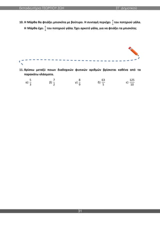 Εκπαιδευτήρια ΓΕΩΡΓΙΟΥ ΖΩΗ ΣΤ΄ Δημοτικού
31
10. Η Μάρθα θα φτιάξει μπισκότα με βούτυρο. Η συνταγή περιέχει
4
6
του ποτηριού γάλα.
Η Μάρθα έχει
6
8
του ποτηριού γάλα. Έχει αρκετό γάλα, για να φτιάξει τα μπισκότα;
11. Βρίσκω μεταξύ ποιων διαδοχικών φυσικών αριθμών βρίσκεται καθένα από τα
παρακάτω κλάσματα.
α)
5
3
β)
7
2
γ)
8
9
δ)
63
5
ε)
125
10
 