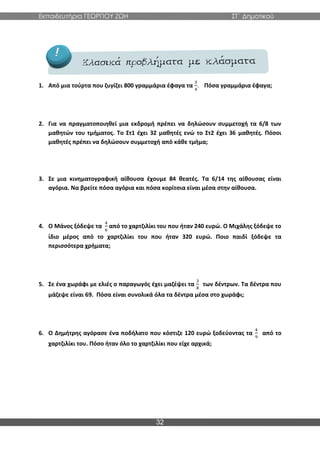 Εκπαιδευτήρια ΓΕΩΡΓΙΟΥ ΖΩΗ ΣΤ΄ Δημοτικού
32
1. Από μια τούρτα που ζυγίζει 800 γραμμάρια έφαγα τα
3
4
. Πόσα γραμμάρια έφαγα;
2. Για να πραγματοποιηθεί μια εκδρομή πρέπει να δηλώσουν συμμετοχή τα 6/8 των
μαθητών του τμήματος. Το Στ1 έχει 32 μαθητές ενώ το Στ2 έχει 36 μαθητές. Πόσοι
μαθητές πρέπει να δηλώσουν συμμετοχή από κάθε τμήμα;
3. Σε μια κινηματογραφική αίθουσα έχουμε 84 θεατές. Τα 6/14 της αίθουσας είναι
αγόρια. Να βρείτε πόσα αγόρια και πόσα κορίτσια είναι μέσα στην αίθουσα.
4. Ο Μάνος ξόδεψε τα
4
6
από το χαρτζιλίκι του που ήταν 240 ευρώ. Ο Μιχάλης ξόδεψε το
ίδιο μέρος από το χαρτζιλίκι του που ήταν 320 ευρώ. Ποιο παιδί ξόδεψε τα
περισσότερα χρήματα;
5. Σε ένα χωράφι με ελιές ο παραγωγός έχει μαζέψει τα
3
8
των δέντρων. Τα δέντρα που
μάζεψε είναι 69. Πόσα είναι συνολικά όλα τα δέντρα μέσα στο χωράφι;
6. Ο Δημήτρης αγόρασε ένα ποδήλατο που κόστιζε 120 ευρώ ξοδεύοντας τα
4
9
από το
χαρτζιλίκι του. Πόσο ήταν όλο το χαρτζιλίκι που είχε αρχικά;
 