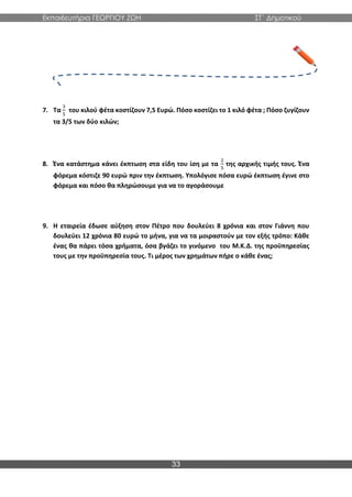 Εκπαιδευτήρια ΓΕΩΡΓΙΟΥ ΖΩΗ ΣΤ΄ Δημοτικού
33
7. Τα
3
5
του κιλού φέτα κοστίζουν 7,5 Ευρώ. Πόσο κοστίζει το 1 κιλό φέτα ; Πόσο ζυγίζουν
τα 3/5 των δύο κιλών;
8. Ένα κατάστημα κάνει έκπτωση στα είδη του ίση με τα
2
5
της αρχικής τιμής τους. Ένα
φόρεμα κόστιζε 90 ευρώ πριν την έκπτωση. Υπολόγισε πόσα ευρώ έκπτωση έγινε στο
φόρεμα και πόσο θα πληρώσουμε για να το αγοράσουμε
9. Η εταιρεία έδωσε αύξηση στον Πέτρο που δουλεύει 8 χρόνια και στον Γιάννη που
δουλεύει 12 χρόνια 80 ευρώ το μήνα, για να τα μοιραστούν με τον εξής τρόπο: Κάθε
ένας θα πάρει τόσα χρήματα, όσα βγάζει το γινόμενο του Μ.Κ.Δ. της προϋπηρεσίας
τους με την προϋπηρεσία τους. Τι μέρος των χρημάτων πήρε ο κάθε ένας;
 