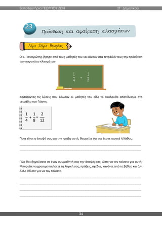 Εκπαιδευτήρια ΓΕΩΡΓΙΟΥ ΖΩΗ ΣΤ΄ Δημοτικού
34
Ο κ. Παναγιώτης ζήτησε από τους μαθητές του να κάνουν στα τετράδιά τους την πρόσθεση
των παρακάτω κλασμάτων.
Κοιτάζοντας τις λύσεις που έδωσαν οι μαθητές του είδε το ακόλουθο αποτέλεσμα στο
τετράδιο του Γιάννη.
1
4
+
1
8
=
2
12
Ποια είναι η άποψή σας για την πράξη αυτή, θεωρείτε ότι την έκανε σωστά ή λάθος;
………………………………………………………………………………………………………………………………………………
………………………………………………………………………………………………………………………………………………
Πώς θα εξηγούσατε σε έναν συμμαθητή σας την άποψή σας, ώστε να τον πείσετε για αυτή;
Μπορείτε να χρησιμοποιήσετε τη λογική σας, πράξεις, σχέδια, κανόνες από το βιβλίο και ό,τι
άλλο θέλετε για να τον πείσετε.
………………………………………………………………………………………………………………………………………………
………………………………………………………………………………………………………………………………………………
………………………………………………………………………………………………………………………………………………
………………………………………………………………………………………………………………………………………………
 