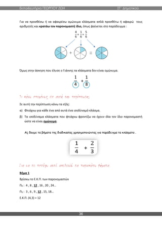 Εκπαιδευτήρια ΓΕΩΡΓΙΟΥ ΖΩΗ ΣΤ΄ Δημοτικού
36
Για να προσθέσω ή να αφαιρέσω ομώνυμα κλάσματα απλά προσθέτω ή αφαιρώ τους
αριθμητές και κρατάω τον παρονομαστή ίδιο, όπως φαίνεται στο παράδειγμα :
4
6
+
1
6
=
5
6
Όμως στην άσκηση που έλυσε ο Γιάννης τα κλάσματα δεν είναι ομώνυμα.
1
4
+
1
8
;
Σε αυτή την περίπτωση κάνω τα εξής:
α) Φτιάχνω για κάθε ένα από αυτά ένα ισοδύναμό κλάσμα.
β) Τα ισοδύναμα κλάσματα που φτιάχνω φροντίζω να έχουν όλα τον ίδιο παρονομαστή
ώστε να είναι ομώνυμα.
Ας δουμε τα βήματα της διαδικασίας χρησιμοποιώντας για παράδειγμα τα κλάσματα .
Βήμα 1
Βρίσκω το Ε.Κ.Π. των παρονομαστών
Π4 : 4 , 8 , 12 , 16 , 20 , 24…
Π3 : 3 , 6 , 9 , 12 , 15, 18…
Ε.Κ.Π. (4,3) = 12
 