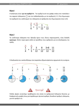 Εκπαιδευτήρια ΓΕΩΡΓΙΟΥ ΖΩΗ ΣΤ΄ Δημοτικού
38
Βήμα 6
Η απάντηση είναι «με τον αριθμό 4». Τον αριθμό αυτό τον γράφω επάνω στο «καπελάκι»
του αρχικού κλάσματος (
2
3
) και τον πολλαπλασιάζω με τον αριθμητή ( 2 ). Έτσι δημιουργώ
τον αριθμητή του ισοδύναμού του κλάσματος (ο αριθμητής που δημιούργησα είναι το 8).
1
4
+
2
3
=
3
12
+
8
12
Βήμα 7
Τα ισοδύναμα κλάσματα που έφτιαξα έχουν τους ίδιους παρονομαστές, είναι δηλαδή
ομώνυμα. Οπότε τώρα αρκεί απλά να προσθέσω τους αριθμητές για να ολοκληρώσω την
πράξη.
1
4
+
2
3
=
3
12
+
8
12
=
3+8
12
=
11
12
Η διαδικασία που ακολουθήσαμε στα παραπάνω βήματα φαίνεται σχηματικά στη συνέχεια.
1
4
+
2
3
=
3
12
+
8
12
=
11
12
Πολλές φορές συναντάμε προβλήματα στα οποία τα αριθμητικά δεδομένα δίνονται με
διαφορετικές μορφές όπως για παράδειγμα: φυσικοί αριθμοί, δεκαδικοί αριθμοί, κλάσματα,
μεικτοί αριθμοί κ.ά.
3 4
χ
4
3
 