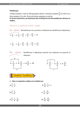 Εκπαιδευτήρια ΓΕΩΡΓΙΟΥ ΖΩΗ ΣΤ΄ Δημοτικού
39
Παράδειγμα:
Η Μαρία αγόρασε 1 κιλό και 300 γραμμάρια αλεύρι, ο Δημήτρης αγόρασε
5
6
του κιλού και η
Κάτια αγόρασε 2,15 κιλά. Πόσα κιλά αλεύρι αγόρασαν συνολικά;
Σε τέτοιες περιπτώσεις μετατρέπουμε όλα τα δεδομένα στην ίδια μορφή πριν κάνουμε τις
πράξεις.
Μετατρέπουμε τους μεικτούς σε κλάσματα και προσθέτουμε ή αφαιρούμε.
Προσθέτουμε ή αφαιρούμε χωριστά τους ακέραιους και χωριστά τα
κλάσματα.
1. Κάνω τις παρακάτω πράξεις στο τετράδιό μου.
α)
5
6
-
2
3
= δ)
8
11
+
5
2
+ 1 =
β)
4
5
-
3
8
= ε)
8
11
-
13
33
=
γ)
6
7
+
1
6
+
5
14
= στ)
8
12
+
13
48
=
 