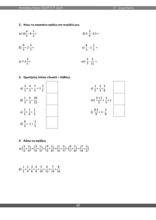 Εκπαιδευτήρια ΓΕΩΡΓΙΟΥ ΖΩΗ ΣΤ΄ Δημοτικού
40
2. Κάνω τις παρακάτω πράξεις στο τετράδιό μου.
α) 10
4
5
- 8
1
2
= δ) 5
3
4
- 2,5 =
β)
8
5
+ 2
3
7
= ε)
8
3
- 1
1
2
=
γ) 7-2
3
5
= στ)
3
7
-
3
11
=
3. Ερωτήσεις τύπου «Σωστό – Λάθος».
α)
3
5
+
4
5
=
7
5
= 1
2
5
ε)
1
5
+
2
3
=
3
8
β)
1
3
+
4
3
=
20
12
στ)
3 + 5
5
+
3
5
+ 1
γ)
1
5
+
1
6
=
1
3
ζ)
8-3
8
= 1 -
3
8
δ)
8
5
= 1 +
3
5
4. Κάνω τις πράξεις
α) (
1
2
+
1
4
) + (
3
4
+
1
5
) + (
4
5
+
1
6
) + (
5
6
+
1
7
) + (
6
7
+
1
8
) + (
7
8
+
1
2
)
β)
1
2
+
2
4
+
3
6
+
4
8
+
5
10
+
6
12
+
7
14
+
8
16
 