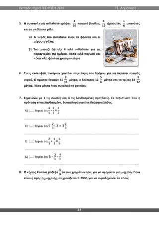Εκπαιδευτήρια ΓΕΩΡΓΙΟΥ ΖΩΗ ΣΤ΄ Δημοτικού
41
5. Η συνταγή ενός milkshake γράφει:
3
10
παγωτό βανίλια,
4
12
φράουλες,
1
6
μπανάνες
και το υπόλοιπο γάλα.
α) Τι μέρος του milkshake είναι τα φρούτα και τι
μέρος το γάλα;
β) Ένα μαγαζί έφτιαξε 4 κιλά milkshake για τις
παραγγελίες της ημέρας. Πόσα κιλά παγωτό και
πόσα κιλά φρούτα χρησιμοποίησε
6. Τρεις εκσκαφείς ανοίγουν χαντάκι στην άκρη του δρόμου για να περάσει αγωγός
νερού. Ο πρώτος έσκαψε 15
3
10
μέτρα, ο δεύτερος 12
5
6
μέτρα και το τρίτος 18
9
12
μέτρα. Πόσα μέτρα ήταν συνολικά το χαντάκι;
7. Σημειώνω με Σ τις σωστές και Λ τις λανθασμένες προτάσεις. Σε περίπτωση που η
πρόταση είναι λανθασμένη, δικαιολογώ γιατί τη θεώρησα λάθος.
Α) (…..) Ισχύει ότι
4
5
-
1
3
=
3
2
…………………………………………………………………………………………………………………………………………
Β) (…..) Ισχύει ότι 5
2
3
- 2 = 3
2
3
…………………………………………………………………………………………………………………………………………
Γ) (…..) Ισχύει ότι
2
3
+
4
3
=
6
6
…………………………………………………………………………………………………………………………………………
Δ) (…..) Ισχύει ότι 6 -
2
5
=
4
5
…………………………………………………………………………………………………………………………………………
8. Ο κύριος Κώστας μάζεψε
5
9
τα των χρημάτων του, για να αγοράσει μια μηχανή. Ποια
είναι η τιμή της μηχανής, αν χρειάζεται 1. 200€, για να συμπληρώσει το ποσό;
 