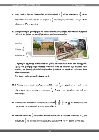 Εκπαιδευτήρια ΓΕΩΡΓΙΟΥ ΖΩΗ ΣΤ΄ Δημοτικού
42
9. Τρεις εργάτες άνοιξαν ένα χαντάκι. Ο πρώτος άνοιξε μέτρα, ο δεύτερος μέτρα
περισσότερα από τον πρώτο και ο τρίτος μέτρα λιγότερα από τον δεύτερο. Πόσα
μέτρα ήταν όλο το χαντάκι;
10. Στο σχολείο έγινε ψηφοφορία για να αποφασίσουν οι μαθητές πού θα πάνε ημερήσια
εκδρομή. Οι ψήφοι κατανεμήθηκαν όπως φαίνεται παρακάτω :
Ναύπλιο:
3
9
Λάρισα:
8
24
Καλάβρυτα:
6
16
Ο πρόεδρος της τάξης ανακοίνωσε ότι η τάξη αποφάσισε να πάνε στα Καλάβρυτα.
Όμως ένας μαθητής είχε σοβαρές ενστάσεις. Είπε ότι κάποιος είχε παραβεί τους
κανόνες της ψηφοφορίας (δηλαδή ότι όλοι ψηφίζουν μια φορά και επιλέγουν έναν
μόνο προορισμό).
Είχε δίκιο ο μαθητής αυτός; Αν ναι, γιατί;
11. Ο Πέτρος αγόρασε έναν υπολογιστή και ξόδεψε τα
6
13
των χρημάτων του, ενώ για να
πάρει ηχεία και εκτυπωτή ξόδεψε άλλα
3
15
. Τι μέρος των χρημάτων του τού έχει
περισσέψει;
12. Ένας αγρότης πούλησε σε τέσσερις εμπόρους τα
2
5
,
2
15
,
1
3
και
1
10
της παραγωγής του.
Ποιο μέρος της παραγωγής του έμεινε απούλητο;
13. Κάποιος ξόδεψε το του μισθού του για αγορά μιας ηλεκτρικής συσκευής, το για
ένδυση, τα για ενοίκιο κατοικίας και του έμειναν 80 €. Πόσος ήταν ο μισθός του;
2
8
5
1
2
4
4
3
5
1
3
1
6
2
5
 