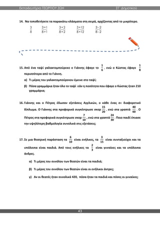 Εκπαιδευτήρια ΓΕΩΡΓΙΟΥ ΖΩΗ ΣΤ΄ Δημοτικού
43
14. Να τοποθετήσετε τα παρακάτω κλάσματα στη σειρά, αρχίζοντας από το μικρότερο.
15. Από ένα ταψί γαλακτομπούρεκο ο Γιάννης έφαγε το
1
6
, ενώ ο Κώστας έφαγε
1
8
περισσότερα από το Γιάννη.
α) Τι μέρος του γαλακτομπούρεκου έμεινε στο ταψί;
β) Πόσα γραμμάρια ήταν όλο το ταψί εάν η ποσότητα που έφαγε ο Κώστας ήταn 210
γραμμάρια;
16. Γιάννης και ο Πέτρος έδωσαν εξετάσεις Αγγλικών, ο κάθε ένας σε διαφορετικό
δίπλωμα. Ο Γιάννης στα προφορικά συγκέντρωσε σκορ
15
20
, ενώ στα γραπτά
40
60
. Ο
Πέτρος στα προφορικά συγκέντρωσε σκορ
7
10
, ενώ στα γραπτά
24
30
. Ποιο παιδί έπιασε
την υψηλότερη βαθμολογία συνολικά στις εξετάσεις;
17. Σε μια θεατρική παράσταση τα
6
10
είναι ενήλικες, τα
3
15
είναι συνταξιούχοι και τα
υπόλοιπα είναι παιδιά. Από τους ενήλικες τα
2
3
είναι γυναίκες και τα υπόλοιπα
άνδρες.
α) Τι μέρος του συνόλου των θεατών είναι τα παιδιά;
β) Τι μέρος του συνόλου των θεατών είναι οι ενήλικοι άντρες;
γ) Αν οι θεατές ήταν συνολικά 420, πόσα ήταν τα παιδιά και πόσες οι γυναίκες;
3
8
3+1
8+1
3+2
8+2
3+12
8+12
3 - 2
8 - 2
 