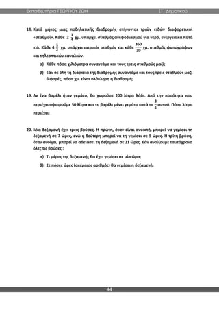 Εκπαιδευτήρια ΓΕΩΡΓΙΟΥ ΖΩΗ ΣΤ΄ Δημοτικού
44
18. Κατά μήκος μιας ποδηλατικής διαδρομής στήνονται τριών ειδών διαφορετικοί
«σταθμοί». Κάθε 2
1
4
χμ. υπάρχει σταθμός ανεφοδιασμού για νερό, ενεργειακά ποτά
κ.ά. Κάθε 4
1
2
χμ. υπάρχει ιατρικός σταθμός και κάθε
360
20
χμ. σταθμός φωτογράφων
και τηλεοπτικών καναλιών.
α) Κάθε πόσα χιλιόμετρα συναντάμε και τους τρεις σταθμούς μαζί;
β) Εάν σε όλη τη διάρκεια της διαδρομής συναντάμε και τους τρεις σταθμούς μαζί
6 φορές, πόσα χμ. είναι ολόκληρη η διαδρομή;
19. Αν ένα βαρέλι ήταν γεμάτο, θα χωρούσε 200 λίτρα λάδι. Από την ποσότητα που
περιέχει αφαιρούμε 50 λίτρα και το βαρέλι μένει γεμάτο κατά τα
3
5
αυτού. Πόσα λίτρα
περιέχει;
20. Μια δεξαμενή έχει τρεις βρύσες. Η πρώτη, όταν είναι ανοικτή, μπορεί να γεμίσει τη
δεξαμενή σε 7 ώρες, ενώ η δεύτερη μπορεί να τη γεμίσει σε 9 ώρες. Η τρίτη βρύση,
όταν ανοίγει, μπορεί να αδειάσει τη δεξαμενή σε 21 ώρες. Εάν ανοίξουμε ταυτόχρονα
όλες τις βρύσες :
α) Τι μέρος της δεξαμενής θα έχει γεμίσει σε μία ώρα;
β) Σε πόσες ώρες (ακέραιος αριθμός) θα γεμίσει η δεξαμενή;
 
