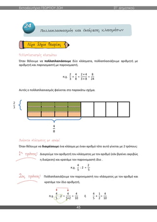 Εκπαιδευτήρια ΓΕΩΡΓΙΟΥ ΖΩΗ ΣΤ΄ Δημοτικού
45
Όταν θέλουμε να πολλαπλασιάσουμε δύο κλάσματα, πολλαπλασιάζουμε αριθμητή με
αριθμητή και παρονομαστή με παρονομαστή.
π.χ.
2
3
×
4
8
=
2 × 4
3 × 8
=
8
24
Αυτός ο πολλαπλασιασμός φαίνεται στο παρακάτω σχήμα.
4
8
Όταν θέλουμε να διαιρέσουμε ένα κλάσμα με έναν αριθμό τότε αυτό γίνεται με 2 τρόπους:
Διαιρούμε τον αριθμητή του κλάσματος με τον αριθμό (εάν βγαίνει ακριβώς
η διαίρεση) και κρατάμε τον παρονομαστή ίδιο .
π.χ.
4
5
: 2 =
2
5
Πολλαπλασιάζουμε τον παρονομαστή του κλάσματος με τον αριθμό και
κρατάμε τον ίδιο αριθμητή.
π.χ.
4
5
: 2 =
4
5×2
=
4
10
ή
4
5
×
1
2
=
4
10
2
3
 