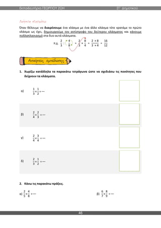 Εκπαιδευτήρια ΓΕΩΡΓΙΟΥ ΖΩΗ ΣΤ΄ Δημοτικού
46
Όταν θέλουμε να διαιρέσουμε ένα κλάσμα με ένα άλλο κλάσμα τότε κρατάμε το πρώτο
κλάσμα ως έχει, δημιουργούμε τον αντίστροφο του δεύτερου κλάσματος και κάνουμε
πολλαπλασιασμό στα δυο αυτά κλάσματα.
π.χ.
2
3
:
4
8
=
2
3
×
8
4
=
2 × 8
3 × 4
=
16
12
1. Χωρίζω κατάλληλα τα παρακάτω τετράγωνα ώστε να σχεδιάσω τις ποσότητες που
δείχνουν τα κλάσματα.
α)
1
3
×
1
2
=
β)
2
4
×
2
3
=
γ)
2
4
×
3
4
=
δ)
2
3
×
1
2
=
2. Κάνω τις παρακάτω πράξεις.
α)
2
5
×
4
8
= β)
6
7
×
8
9
=
 