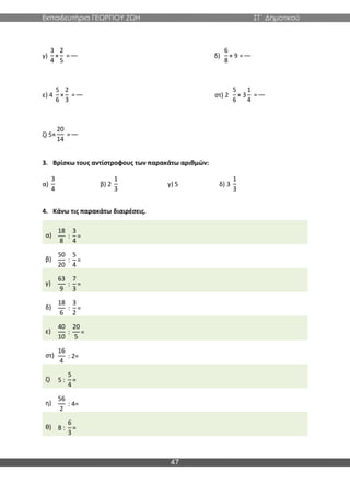 Εκπαιδευτήρια ΓΕΩΡΓΙΟΥ ΖΩΗ ΣΤ΄ Δημοτικού
47
γ)
3
4
×
2
5
= δ)
6
8
× 9 =
ε) 4
5
6
×
2
3
= στ) 2
5
6
× 3
1
4
=
ζ) 5×
20
14
=
3. Βρίσκω τους αντίστροφους των παρακάτω αριθμών:
α)
3
4
β) 2
1
3
γ) 5 δ) 3
1
3
4. Κάνω τις παρακάτω διαιρέσεις.
α)
18
8
:
3
4
=
β)
50
20
:
5
4
=
γ)
63
9
:
7
3
=
δ)
18
6
:
3
2
=
ε)
40
10
:
20
5
=
στ)
16
4
: 2=
ζ) 5 :
5
4
=
η)
56
2
: 4=
θ) 8 :
6
3
=
 