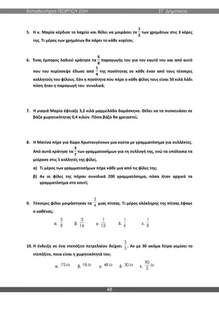 Εκπαιδευτήρια ΓΕΩΡΓΙΟΥ ΖΩΗ ΣΤ΄ Δημοτικού
48
5. Η κ. Μαρία κέρδισε το λαχείο και θέλει να μοιράσει το
1
2
των χρημάτων στις 3 κόρες
της. Τι μέρος των χρημάτων θα πάρει το κάθε κορίτσι;
6. Ένας έμπορος λαδιού κράτησε τα
6
8
παραγωγής του για τον εαυτό του και από αυτό
που του περίσσεψε έδωσε από
1
4
της ποσότητας σε κάθε έναν από τους τέσσερις
κολλητούς του φίλους. Εάν η ποσότητα που πήρε ο κάθε φίλος τους είναι 50 κιλά λάδι
πόση ήταν η παραγωγή του συνολικά;
7. Η γιαγιά Μαρία έφτιαξε 3,2 κιλά μαρμελάδα δαμάσκηνο. Θέλει να τα συσκευάσει σε
βάζα χωρητικότητας 0,4 κιλών. Πόσα βάζα θα χρειαστεί;
8. Η Ματίνα πήρε για δώρο Χριστουγέννων μια κούτα με γραμματόσημα για συλλέκτες.
Από αυτά κράτησε τα
3
7
των γραμματοσήμων για τη συλλογή της, ενώ τα υπόλοιπα τα
μοίρασε στις 5 κολλητές της φίλες.
α) Τι μέρος των γραμματοσήμων πήρε κάθε μια από τις φίλες της;
β) Αν οι φίλες της πήραν συνολικά 200 γραμματόσημα, πόσα ήταν αρχικά τα
γραμματόσημα στο κουτί;
9. Τέσσερις φίλοι μοιράστηκαν τα μιας πίτσας. Τι μέρος ολόκληρης της πίτσας έφαγε
ο καθένας;
α. β. γ. δ. ε.
10. Η ένδειξη σε ένα ντεπόζιτο πετρελαίου δείχνει . Αν με 30 ακόμα λίτρα γεμίσει το
ντεπόζιτο, ποια είναι η χωρητικότητά του;
α. β. γ. δ. ε.
3
4
3
8
3
16
1
12
1
6
1
8
3
5
lit
75 lit
18 lit
48 lit
30 lit
90
5
 