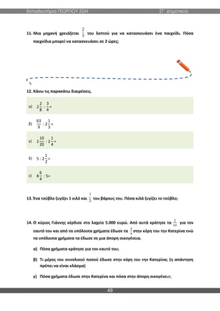 Εκπαιδευτήρια ΓΕΩΡΓΙΟΥ ΖΩΗ ΣΤ΄ Δημοτικού
49
11. Μια μηχανή χρειάζεται του λεπτού για να κατασκευάσει ένα παιχνίδι. Πόσα
παιχνίδια μπορεί να κατασκευάσει σε 2 ώρες;
12. Κάνω τις παρακάτω διαιρέσεις.
α) 2
2
8
:
3
4
=
β)
63
9
: 2
1
3
=
γ) 2
10
20
: 2
1
4
=
δ) 5 : 2
1
2
=
ε) 8
6
4
: 5=
13. Ένα τούβλο ζυγίζει 1 κιλό και του βάρους του. Πόσα κιλά ζυγίζει το τούβλο;
14. Ο κύριος Γιάννης κέρδισε στο λαχείο 5.000 ευρώ. Από αυτά κράτησε τα
2
10
για τον
εαυτό του και από τα υπόλοιπα χρήματα έδωσε τα
3
4
στην κόρη του την Κατερίνα ενώ
τα υπόλοιπα χρήματα τα έδωσε σε μια άπορη οικογένεια.
α) Πόσα χρήματα κράτησε για τον εαυτό του;
β) Τι μέρος του συνολικού ποσού έδωσε στην κόρη του την Κατερίνα; (η απάντηση
πρέπει να είναι κλάσμα)
γ) Πόσα χρήματα έδωσε στην Κατερίνα και πόσα στην άπορη οικογένεια;
2
5
1
5
 