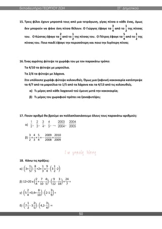 Εκπαιδευτήρια ΓΕΩΡΓΙΟΥ ΖΩΗ ΣΤ΄ Δημοτικού
50
15. Τρεις φίλοι έχουν μπροστά τους από μια τετράγωνη, γίγας πίτσα ο κάθε ένας, όμως
δεν μπορούν να φάνε όση πίτσα θέλουν. Ο Γιώργος έφαγε τα
3
4
από το
1
2
της πίτσας
του. Ο Κώστας έφαγε τα
2
8
από το
1
2
της πίτσας του. Ο Πέτρος έφαγε τα
5
4
από το
1
2
της
πίτσας του. Ποιο παιδί έφαγε την περισσότερη και ποιο την λιγότερη πίτσα;
16. Ένας αγρότης φύτεψε το χωράφι του με τον παρακάτω τρόπο:
Τα 4/10 τα φύτεψε με μαρούλια.
Τα 2/6 τα φύτεψε με λάχανα.
Στο υπόλοιπο χωράφι φύτεψε κολοκυθιές. Όμως μια ξαφνική κακοκαιρία κατέστρεψε
τα 4/7 από τα μαρούλια το 1/5 από τα λάχανα και τα 4/13 από τις κολοκυθιές.
α) Τι μέρος από κάθε λαχανικό τού έμεινε μετά την κακοκαιρία;
β) Τι μέρος του χωραφιού πρέπει να ξαναφυτέψει;
17. Ποιον αριθμό θα βρούμε αν πολλαπλασιάσουμε όλους τους παρακάτω αριθμούς:
α) , , , , …, ,
β)
3
2
×
4
3
×
5
4
×⋯
2009
2008
×
2010
2009
18. Κάνω τις πράξεις:
α) (3+
1
5
) :
8
5
+2×
1
3
x
9
4
- (3
1
2
-2)
β) 12+20 x (
2
4
+
7
10
-
4
5
) - (
9
12
-
3
18
) ×
24
7
=
γ) (5
2
4
+0,4+
8
10
) : (2-1
3
9
) =
δ) (7
1
2
- 3
2
5
) : (4,2-
3
4
) =
1
2
2
3
3
4
4
5
2003
2004
2004
2005
 