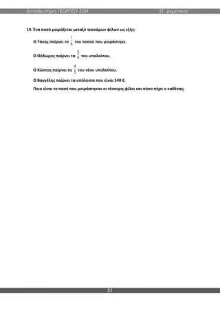 Εκπαιδευτήρια ΓΕΩΡΓΙΟΥ ΖΩΗ ΣΤ΄ Δημοτικού
51
19. Ένα ποσό μοιράζεται μεταξύ τεσσάρων φίλων ως εξής:
Ο Τάκης παίρνει το του ποσού που μοιράστηκε.
Ο Θόδωρος παίρνει τα του υπολοίπου.
Ο Κώστας παίρνει τα του νέου υπολοίπου.
Ο Βαγγέλης παίρνει τα υπόλοιπα που είναι 540 €.
Ποιο είναι το ποσό που μοιράστηκαν οι τέσσερις φίλοι και πόσο πήρε ο καθένας;
1
6
5
9
4
5
 