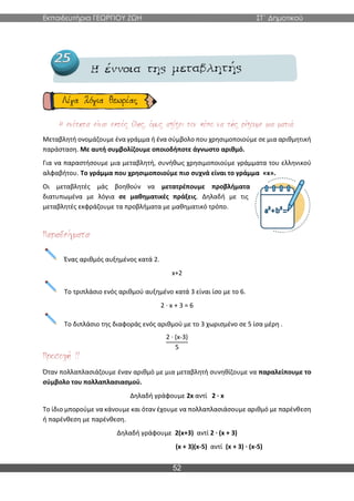 Εκπαιδευτήρια ΓΕΩΡΓΙΟΥ ΖΩΗ ΣΤ΄ Δημοτικού
52
Μεταβλητή ονομάζουμε ένα γράμμα ή ένα σύμβολο που χρησιμοποιούμε σε μια αριθμητική
παράσταση. Με αυτή συμβολίζουμε οποιοδήποτε άγνωστο αριθμό.
Για να παραστήσουμε μια μεταβλητή, συνήθως χρησιμοποιούμε γράμματα του ελληνικού
αλφαβήτου. Το γράμμα που χρησιμοποιούμε πιο συχνά είναι το γράμμα «x».
Οι μεταβλητές μάς βοηθούν να μετατρέπουμε προβλήματα
διατυπωμένα με λόγια σε μαθηματικές πράξεις. Δηλαδή με τις
μεταβλητές εκφράζουμε τα προβλήματα με μαθηματικό τρόπο.
Ένας αριθμός αυξημένος κατά 2.
x+2
Το τριπλάσιο ενός αριθμού αυξημένο κατά 3 είναι ίσο με το 6.
2 ∙ x + 3 = 6
Το διπλάσιο της διαφοράς ενός αριθμού με το 3 χωρισμένο σε 5 ίσα μέρη .
2 ∙ (x-3)
5
Όταν πολλαπλασιάζουμε έναν αριθμό με μια μεταβλητή συνηθίζουμε να παραλείπουμε το
σύμβολο του πολλαπλασιασμού.
Δηλαδή γράφουμε 2x αντί 2 ∙ x
Το ίδιο μπορούμε να κάνουμε και όταν έχουμε να πολλαπλασιάσουμε αριθμό με παρένθεση
ή παρένθεση με παρένθεση.
Δηλαδή γράφουμε 2(x+3) αντί 2 ∙ (x + 3)
(x + 3)(x-5) αντί (x + 3) ∙ (x-5)
 
