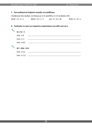 Εκπαιδευτήρια ΓΕΩΡΓΙΟΥ ΖΩΗ ΣΤ΄ Δημοτικού
55
7. Ποια μαθηματική έκφραση ταιριάζει στο πρόβλημα;
«Σκέφτομαι έναν αριθμό, τον διαιρώ με το 6, προσθέτω το 12 και βρίσκω 40»
α) 40 – 12 : 3 = x β) 40 + 12 = x : 3 γ) x : 6 + 12 = 40 δ) 40 : 6 + 12 = x
8. Υπολογίζω τις τιμές των παρακάτω παραστάσεων για κάθε τιμή του x.
2x + 4x – 1
όταν x=0 ……………………………………………………………………………………….……………………
όταν x= 2 ……………………………………………………………………………………….……………………
όταν x=0,5 ……………………………………………………………………………………….……………………
3x2 + 2(4x –1)+5
όταν x=1,2 ……………………………………………………………………………………….……………………
όταν x= 1,5 ……………………………………………………………………………………….……………………
 