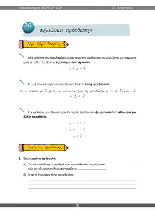 Εκπαιδευτήρια ΓΕΩΡΓΙΟΥ ΖΩΗ ΣΤ΄ Δημοτικού
56
Μια ισότητα που περιλαμβάνει έναν άγνωστο αριθμό που συμβολίζεται με γράμματα
(μια μεταβλητή), λέγεται εξίσωση με έναν άγνωστο.
Η τιμή που επαληθεύει την εξίσωση λέγεται λύση της εξίσωσης.
Για να λύσω μια εξίσωση πρόσθεσης θα πρέπει να αφαιρέσω από το άθροισμα τον
άλλον προσθετέο.
1. Συμπληρώνω τη θεωρία.
α) Σε μια πρόσθεση οι αριθμοί που προστίθενται ονομάζονται .................................... ,
ενώ το τελικό αποτέλεσμα ονομάζεται ................................... .
β) Όταν ο άγνωστος είναι προσθετέος,
.........................................................................................................................................
.........................................................................................................................................
.........................................................................................................................................
 
