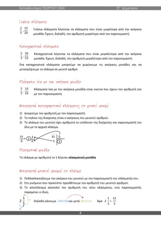 Εκπαιδευτήρια ΓΕΩΡΓΙΟΥ ΖΩΗ ΣΤ΄ Δημοτικού
4
Γνήσια κλάσματα λέγονται τα κλάσματα που είναι μικρότερα από την ακέραια
μονάδα. Έχουν, δηλαδή, τον αριθμητή μικρότερο από τον παρονομαστή.
Καταχρηστικά λέγονται τα κλάσματα που είναι μεγαλύτερα από την ακέραια
μονάδα. Έχουν, δηλαδή, τον αριθμητή μεγαλύτερο από τον παρονομαστή.
Στα καταχρηστικά κλάσματα μπορούμε να χωρίσουμε τις ακέραιες μονάδες και να
μετατρέψουμε το κλάσμα σε μεικτό αριθμό.
Κλάσματα ίσα με την ακέραια μονάδα είναι εκείνα που έχουν τον αριθμητή ίσο
με τον παρονομαστή.
1) Διαιρούμε τον αριθμητή με τον παρονομαστή.
2) Το πηλίκο της διαίρεσης είναι ο ακέραιος του μεικτού αριθμού.
3) Το κλάσμα του μεικτού έχει αριθμητή το υπόλοιπο της διαίρεσης και παρονομαστή τον
ίδιο με το αρχικό κλάσμα.
Το κλάσμα με αριθμητή το 1 λέγεται κλασματική μονάδα
1) Πολλαπλασιάζουμε τον ακέραιο του μεικτού με τον παρονομαστή του κλάσματός του.
2) Στο γινόμενο που προκύπτει προσθέτουμε τον αριθμητή του μεικτού αριθμού.
3) Το αποτέλεσμα αποτελεί τον αριθμητή του νέου κλάσματος, ενώ παρονομαστής
παραμένει ο ίδιος.
2
1
5
δηλαδή κάνουμε 2×5=10 και μετά 10+1=11 Άρα 2
1
5
=
11
5
2
5
,
15
20
5
3
,
30
15
5
5
,
10
10
x
+
 