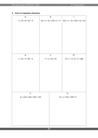 Εκπαιδευτήρια ΓΕΩΡΓΙΟΥ ΖΩΗ ΣΤ΄ Δημοτικού
58
4. Λύνω τις παρακάτω εξισώσεις.
Α.
x + 12 + 8 = 55 – 4
Β.
55 + x + 12 = 233 + 2 – 4
Γ.
311 + x – 15 = 412 = 12 + 16
Δ.
t + 55 – 2 = 64 – 3
Ε.
7 – u + 14 = 23
ΣΤ.
15 + r – 4 + 8 – 2 = 188
Ζ.
w + 123 + 144 = 234 + 155
Η.
12 + z + 213 = 250 + 3
 