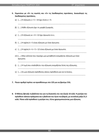 Εκπαιδευτήρια ΓΕΩΡΓΙΟΥ ΖΩΗ ΣΤ΄ Δημοτικού
60
6. Σημειώνω με «Σ» τις σωστές και «Λ» τις λανθασμένες προτάσεις. Δικαιολογώ τις
λανθασμένες προτάσεις.
α) (…..) Η εξίσωση x + 5 = 14 έχει λύση x = 9.
…………………………………………………………………………………………………………………………………
β) (…..) Κάθε εξίσωση έχει τη μορφή ζυγαριάς.
…………………………………………………………………………………………………………………………………
γ) (…..) Η εξίσωση w + 4 = 12 έχει άγνωστο το x.
…………………………………………………………………………………………………………………………………
δ) (…..) Η σχέση k + 5 είναι εξίσωση με έναν άγνωστο.
…………………………………………………………………………………………………………………………………
ε) (…..) Η σχέση k + k + 5 = 12 είναι εξίσωση με έναν άγνωστο.
………………………………..…………………………………………………………………………………………………
στ) (…..) Μια ισότητα που περιέχει μια μεταβλητή ονομάζεται εξίσωση με έναν
άγνωστο.
…………………………………………………………………………………………………………………………………
ζ) (…..) Η τιμή που επαληθεύει την εξίσωση ονομάζεται λύση της εξίσωσης.
…………………………………………………………………………………………………………………………………
η) (…..) Σε μια εξίσωση πρόσθεσης κάνεις πρόσθεση για να τη λύσεις.
…………………………………………………………………………………………………………………………………
7. Ποιον αριθμό πρέπει να προσθέσουμε στο 135 για να βρούμε 216;
8. Ο Μάνος έφτιαξε τη βαλίτσα του για τις διακοπές του και ζύγιζε 16 κιλά. Η μητέρα του
πρόσθεσε κάποια πράγματα και η βαλίτσα του έγινε πιο βαριά, με συνολική μάζα 21,5
κιλά. Πόσα κιλά πρόσθεσε η μητέρα του; Λύνω χρησιμοποιώντας μια εξίσωση.
 