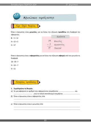 Εκπαιδευτήρια ΓΕΩΡΓΙΟΥ ΖΩΗ ΣΤ΄ Δημοτικού
61
Όταν ο άγνωστος είναι μειωτέος, για να λύσω την εξίσωση προσθέτω στη διαφορά τον
αφαιρετέο.
Χ – 5 = 12
Χ = 12 + 5
Χ = 17
Όταν ο άγνωστος είναι ο αφαιρετέος για να λύσω την εξίσωση αφαιρώ από τον μειωτέο τη
διαφορά.
18 – Χ = 7
Χ = 18 – 7
Χ = 11
1. Συμπληρώνω τη θεωρία.
α) Σε μια αφαίρεση οι αριθμοί που αφαιρούνται ονομάζονται ................................... και
........................................ ,ενώ το τελικό αποτέλεσμα ονομάζεται ....................................
β) Όταν ο άγνωστος είναι ο αφαιρετέος τότε
...............................................................................................................................................
...............................................................................................................................................
γ) Όταν ο άγνωστος είναι ο μειωτέος τότε
...............................................................................................................................................
...............................................................................................................................................
 