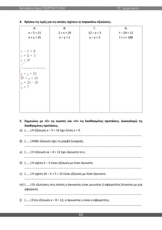 Εκπαιδευτήρια ΓΕΩΡΓΙΟΥ ΖΩΗ ΣΤ΄ Δημοτικού
63
4. Βρίσκω τις τιμές για τις οποίες ισχύουν οι παρακάτω εξισώσεις.
Α.
x – 5 = 11
x + y = 25
Β.
2 + x = 24
x – y = 2
Γ.
12 – x = 3
x – y = 2
Δ.
t – 24 = 11
t + z = 188
5. Σημειώνω με «Σ» τις σωστές και «Λ» τις λανθασμένες προτάσεις. Δικαιολογώ τις
λανθασμένες προτάσεις.
α) (......) Η εξίσωση x – 5 = 14 έχει λύση x = 9.
…………………………………………………………………………………………………………………………………………
β) (......) Κάθε εξίσωση έχει τη μορφή ζυγαριάς.
…………………………………………………………………………………………………………………………………………
γ) (......) Η εξίσωση w – 4 = 12 έχει άγνωστο το x.
…………………………………………………………………………………………………………………………………………
δ) (......) Η σχέση k – 5 είναι εξίσωση με έναν άγνωστο.
…………………………………………………………………………………………………………………………………………
ε) (......) Η σχέση 2k – k + 5 = 12 είναι εξίσωση με έναν άγνωστο.
…………………………………………………………………………………………………………………………………………
στ) (......) Οι εξισώσεις στις οποίες ο άγνωστος είναι μειωτέος ή αφαιρετέος λύνονται με μία
αφαίρεση.
…………………………………………………………………………………………………………………………………………
ζ) (......) Στην εξίσωση x – 8 = 12, ο άγνωστος x είναι ο αφαιρετέος.
…………………………………………………………………………………………………………………………………………
 