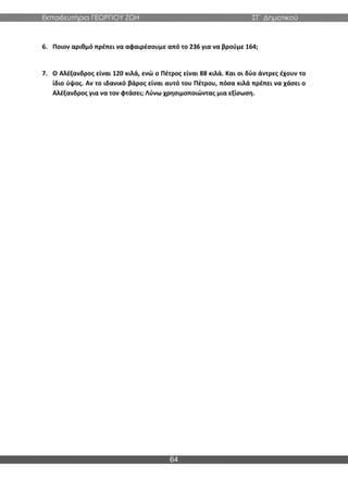 Εκπαιδευτήρια ΓΕΩΡΓΙΟΥ ΖΩΗ ΣΤ΄ Δημοτικού
64
6. Ποιον αριθμό πρέπει να αφαιρέσουμε από το 236 για να βρούμε 164;
7. Ο Αλέξανδρος είναι 120 κιλά, ενώ ο Πέτρος είναι 88 κιλά. Και οι δύο άντρες έχουν το
ίδιο ύψος. Αν το ιδανικό βάρος είναι αυτό του Πέτρου, πόσα κιλά πρέπει να χάσει ο
Αλέξανδρος για να τον φτάσει; Λύνω χρησιμοποιώντας μια εξίσωση.
 