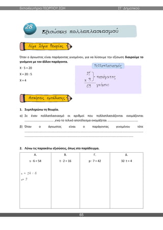Εκπαιδευτήρια ΓΕΩΡΓΙΟΥ ΖΩΗ ΣΤ΄ Δημοτικού
65
Όταν ο άγνωστος είναι παράγοντας γινομένου, για να λύσουμε την εξίσωση διαιρούμε το
γινόμενο με τον άλλον παράγοντα.
X ∙ 5 = 20
X = 20 : 5
X = 4
1. Συμπληρώνω τη θεωρία.
α) Σε έναν πολλαπλασιασμό οι αριθμοί που πολλαπλασιάζονται ονομάζονται
................................... ,ενώ το τελικό αποτέλεσμα ονομάζεται .....................................
β) Όταν ο άγνωστος είναι ο παράγοντας γινομένου τότε
...............................................................................................................................................
...................................................................................................................................
2. Λύνω τις παρακάτω εξισώσεις, όπως στο παράδειγμα.
Α.
s · 6 = 54
Β.
t · 2 = 16
Γ.
p · 7 = 42
Δ.
32· t = 4
 