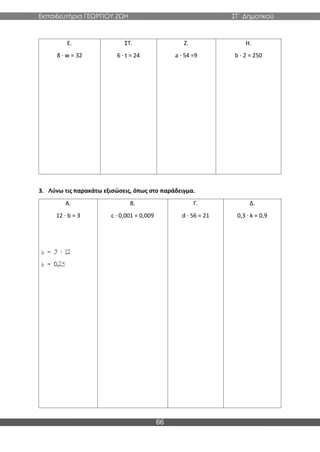 Εκπαιδευτήρια ΓΕΩΡΓΙΟΥ ΖΩΗ ΣΤ΄ Δημοτικού
66
Ε.
8 · w = 32
ΣΤ.
6 · t = 24
Ζ.
a · 54 =9
Η.
b · 2 = 250
3. Λύνω τις παρακάτω εξισώσεις, όπως στο παράδειγμα.
Α.
12 · b = 3
Β.
c · 0,001 = 0,009
Γ.
d · 56 = 21
Δ.
0,3 · k = 0,9
 