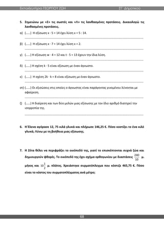Εκπαιδευτήρια ΓΕΩΡΓΙΟΥ ΖΩΗ ΣΤ΄ Δημοτικού
68
5. Σημειώνω με «Σ» τις σωστές και «Λ» τις λανθασμένες προτάσεις. Δικαιολογώ τις
λανθασμένες προτάσεις.
α) (……) Η εξίσωση x ∙ 5 = 14 έχει λύση x = 5 : 14.
…………………………………………………………………………………………………………………………………………
β) (……) Η εξίσωση x ∙ 7 = 14 έχει λύση x = 2.
…………………………………………………………………………………………………………………………………………
γ) (……) Η εξίσωση w ∙ 4 = 12 και t ∙ 5 = 13 έχουν την ίδια λύση.
…………………………………………………………………………………………………………………………………………
δ) (……) Η σχέση k ∙ 5 είναι εξίσωση με έναν άγνωστο.
…………………………………………………………………………………………………………………………………………
ε) (……) Η σχέση 2k · k = 8 είναι εξίσωση με έναν άγνωστο.
…………………………………………………………………………………………………………………………………………
στ) (……) Οι εξισώσεις στις οποίες ο άγνωστος είναι παράγοντας γινομένου λύνονται με
αφαίρεση.
…………………………………………………………………………………………………………………………………………
ζ) (……) Η διαίρεση και των δύο μελών μιας εξίσωσης με τον ίδιο αριθμό διατηρεί την
ισορροπία της.
…………………………………………………………………………………………………………………………………………
6. Η Έλενα αγόρασε 12, 75 κιλά γλυκά και πλήρωσε 146,25 €. Πόσο κοστίζει το ένα κιλό
γλυκά; Λύνω με τη βοήθεια μιας εξίσωσης.
7. Η Ζέτα θέλει να περιφράξει το οικόπεδό της, γιατί το επισκέπτονται συχνά ζώα και
δημιουργούν φθορές. Το οικόπεδό της έχει σχήμα ορθογωνίου με διαστάσεις
240
10
μ.
μήκος και
1
10
2
μ. πλάτος. Χρειάστηκε συρματόπλεγμα που κόστιζε 465,75 €. Πόσο
είναι το κόστος του συρματοπλέγματος ανά μέτρο;
 
