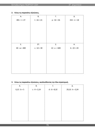 Εκπαιδευτήρια ΓΕΩΡΓΙΟΥ ΖΩΗ ΣΤ΄ Δημοτικού
70
2. Λύνω τις παρακάτω εξισώσεις.
Α.
891 : t = 27
Β.
t : 16 = 21
Γ.
p : 32 = 36
Δ.
252 : n = 18
Ε.
40 : w = 400
ΣΤ.
s : 14 = 30
Ζ.
12 : a = 600
Η.
b : 22 = 24
3. Λύνω τις παρακάτω εξισώσεις, ακολουθώντας την ίδια στρατηγική.
Α.
6,15 : b = 5
Β.
c : 4 = 2,14
Γ.
d : 6 = 8,32
Δ.
29,16 : k = 3,24
 