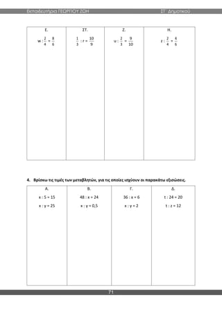Εκπαιδευτήρια ΓΕΩΡΓΙΟΥ ΖΩΗ ΣΤ΄ Δημοτικού
71
Ε.
w :
2
4
=
8
6
ΣΤ.
1
3
: r =
10
9
Ζ.
u :
2
3
=
9
10
Η.
z :
2
4
=
4
6
4. Βρίσκω τις τιμές των μεταβλητών, για τις οποίες ισχύουν οι παρακάτω εξισώσεις.
Α.
x : 5 = 15
x : y = 25
Β.
48 : x = 24
x : y = 0,5
Γ.
36 : x = 6
x : y = 2
Δ.
t : 24 = 20
t : z = 12
 